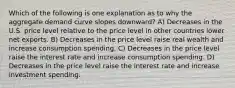 Which of the following is one explanation as to why the aggregate demand curve slopes downward? A) Decreases in the U.S. price level relative to the price level in other countries lower net exports. B) Decreases in the price level raise real wealth and increase consumption spending. C) Decreases in the price level raise the interest rate and increase consumption spending. D) Decreases in the price level raise the interest rate and increase investment spending.