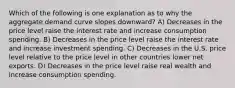 Which of the following is one explanation as to why the aggregate demand curve slopes downward? A) Decreases in the price level raise the interest rate and increase consumption spending. B) Decreases in the price level raise the interest rate and increase investment spending. C) Decreases in the U.S. price level relative to the price level in other countries lower net exports. D) Decreases in the price level raise real wealth and increase consumption spending.