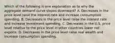 Which of the following is one explanation as to why the aggregate demand curve slopes​ downward? A. Decreases in the price level raise the interest rate and increase consumption spending. B. Decreases in the price level raise the interest rate and increase investment spending. C. Decreases in the U.S. price level relative to the price level in other countries lower net exports. D. Decreases in the price level raise real wealth and increase consumption spending.