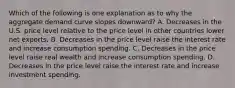 Which of the following is one explanation as to why the aggregate demand curve slopes​ downward? A. Decreases in the U.S. price level relative to the price level in other countries lower net exports. B. Decreases in the price level raise the interest rate and increase consumption spending. C. Decreases in the price level raise real wealth and increase consumption spending. D. Decreases in the price level raise the interest rate and increase investment spending.