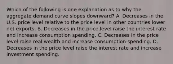 Which of the following is one explanation as to why the aggregate demand curve slopes​ downward? A. Decreases in the U.S. price level relative to the price level in other countries lower net exports. B. Decreases in the price level raise the interest rate and increase consumption spending. C. Decreases in the price level raise real wealth and increase consumption spending. D. Decreases in the price level raise the interest rate and increase investment spending.