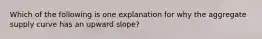 Which of the following is one explanation for why the aggregate supply curve has an upward slope?