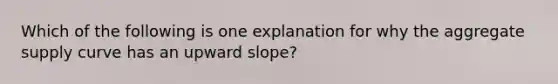 Which of the following is one explanation for why the aggregate supply curve has an upward slope?