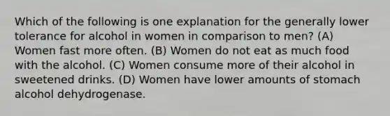 Which of the following is one explanation for the generally lower tolerance for alcohol in women in comparison to men? (A) Women fast more often. (B) Women do not eat as much food with the alcohol. (C) Women consume more of their alcohol in sweetened drinks. (D) Women have lower amounts of stomach alcohol dehydrogenase.