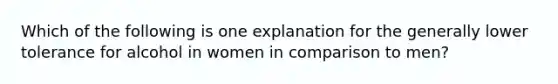 Which of the following is one explanation for the generally lower tolerance for alcohol in women in comparison to men?