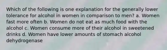 Which of the following is one explanation for the generally lower tolerance for alcohol in women in comparison to men? a. Women fast more often b. Women do not eat as much food with the alcohol c. Women consume more of their alcohol in sweetened drinks d. Women have lower amounts of stomach alcohol dehydrogenase