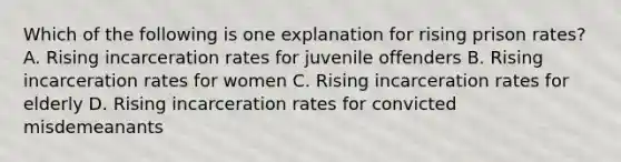 Which of the following is one explanation for rising prison rates? A. Rising incarceration rates for juvenile offenders B. Rising incarceration rates for women C. Rising incarceration rates for elderly D. Rising incarceration rates for convicted misdemeanants