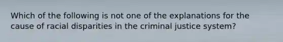 Which of the following is not one of the explanations for the cause of racial disparities in the criminal justice system?