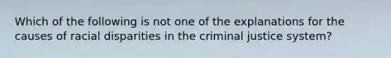 Which of the following is not one of the explanations for the causes of racial disparities in the criminal justice system?