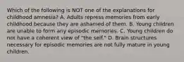 Which of the following is NOT one of the explanations for childhood amnesia? A. Adults repress memories from early childhood because they are ashamed of them. B. Young children are unable to form any episodic memories. C. Young children do not have a coherent view of "the self." D. Brain structures necessary for episodic memories are not fully mature in young children.