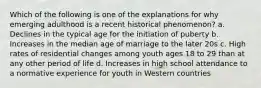 Which of the following is one of the explanations for why emerging adulthood is a recent historical phenomenon? a. Declines in the typical age for the initiation of puberty b. Increases in the median age of marriage to the later 20s c. High rates of residential changes among youth ages 18 to 29 than at any other period of life d. Increases in high school attendance to a normative experience for youth in Western countries