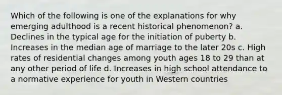 Which of the following is one of the explanations for why emerging adulthood is a recent historical phenomenon? a. Declines in the typical age for the initiation of puberty b. Increases in the median age of marriage to the later 20s c. High rates of residential changes among youth ages 18 to 29 than at any other period of life d. Increases in high school attendance to a normative experience for youth in Western countries