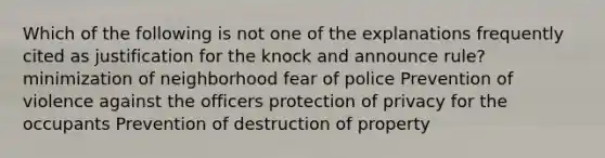 Which of the following is not one of the explanations frequently cited as justification for the knock and announce rule? minimization of neighborhood fear of police Prevention of violence against the officers protection of privacy for the occupants Prevention of destruction of property