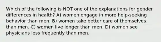 Which of the following is NOT one of the explanations for gender differences in health? A) women engage in more help-seeking behavior than men. B) women take better care of themselves than men. C) women live longer than men. D) women see physicians less frequently than men.