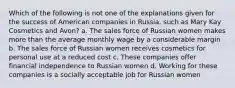 Which of the following is not one of the explanations given for the success of American companies in Russia, such as Mary Kay Cosmetics and Avon? a. The sales force of Russian women makes more than the average monthly wage by a considerable margin b. The sales force of Russian women receives cosmetics for personal use at a reduced cost c. These companies offer financial independence to Russian women d. Working for these companies is a socially acceptable job for Russian women