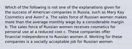 Which of the following is not one of the explanations given for the success of American companies in Russia, such as Mary Kay Cosmetics and Avon? a. The sales force of Russian women makes more than the average monthly wage by a considerable margin b. The sales force of Russian women receives cosmetics for personal use at a reduced cost c. These companies offer financial independence to Russian women d. Working for these companies is a socially acceptable job for Russian women