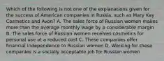 Which of the following is not one of the explanations given for the success of American companies in Russia, such as Mary Kay Cosmetics and Avon? A. The sales force of Russian women makes more than the average monthly wage by a considerable margin B. The sales force of Russian women receives cosmetics for personal use at a reduced cost C. These companies offer financial independence to Russian women D. Working for these companies is a socially acceptable job for Russian women