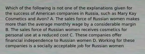 Which of the following is not one of the explanations given for the success of American companies in Russia, such as Mary Kay Cosmetics and Avon? A. The sales force of Russian women makes more than the average monthly wage by a considerable margin B. The sales force of Russian women receives cosmetics for personal use at a reduced cost C. These companies offer financial independence to Russian women D. Working for these companies is a socially acceptable job for Russian women