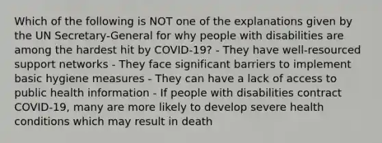 Which of the following is NOT one of the explanations given by the UN Secretary-General for why people with disabilities are among the hardest hit by COVID-19? - They have well-resourced support networks - They face significant barriers to implement basic hygiene measures - They can have a lack of access to public health information - If people with disabilities contract COVID-19, many are more likely to develop severe health conditions which may result in death