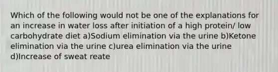 Which of the following would not be one of the explanations for an increase in water loss after initiation of a high protein/ low carbohydrate diet a)Sodium elimination via the urine b)Ketone elimination via the urine c)urea elimination via the urine d)Increase of sweat reate