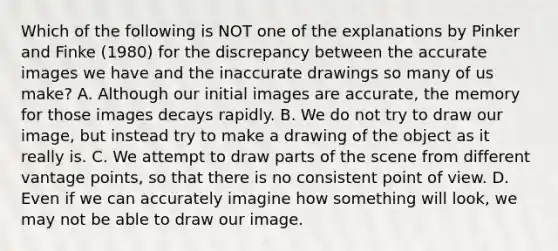 Which of the following is NOT one of the explanations by Pinker and Finke (1980) for the discrepancy between the accurate images we have and the inaccurate drawings so many of us make? A. Although our initial images are accurate, the memory for those images decays rapidly. B. We do not try to draw our image, but instead try to make a drawing of the object as it really is. C. We attempt to draw parts of the scene from different vantage points, so that there is no consistent point of view. D. Even if we can accurately imagine how something will look, we may not be able to draw our image.