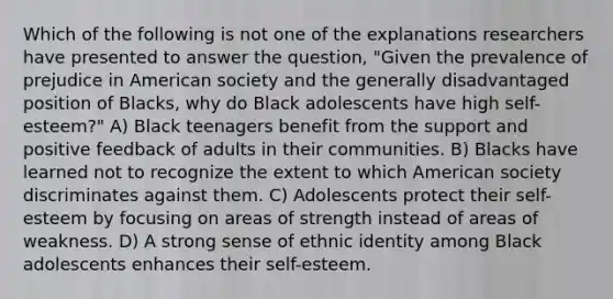 Which of the following is not one of the explanations researchers have presented to answer the question, "Given the prevalence of prejudice in American society and the generally disadvantaged position of Blacks, why do Black adolescents have high self-esteem?" A) Black teenagers benefit from the support and positive feedback of adults in their communities. B) Blacks have learned not to recognize the extent to which American society discriminates against them. C) Adolescents protect their self-esteem by focusing on areas of strength instead of areas of weakness. D) A strong sense of ethnic identity among Black adolescents enhances their self-esteem.