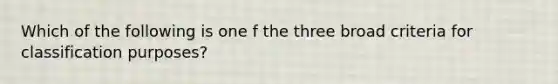 Which of the following is one f the three broad criteria for classification purposes?