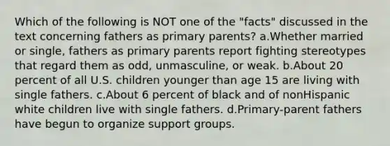 Which of the following is NOT one of the "facts" discussed in the text concerning fathers as primary parents? a.Whether married or single, fathers as primary parents report fighting stereotypes that regard them as odd, unmasculine, or weak. b.About 20 percent of all U.S. children younger than age 15 are living with single fathers. c.About 6 percent of black and of nonHispanic white children live with single fathers. d.Primary-parent fathers have begun to organize support groups.