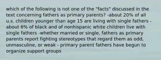 which of the following is not one of the "facts" discussed in the text concerning fathers as primary parents? -about 20% of all u.s. children younger than age 15 are living with single fathers -about 6% of black and of nonhispanic white children live with single fathers -whether married or single, fathers as primary parents report fighting stereotypes that regard them as odd, unmasculine, or weak - primary parent fathers have begun to organize support groups