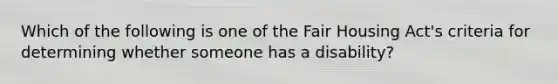 Which of the following is one of the Fair Housing Act's criteria for determining whether someone has a disability?