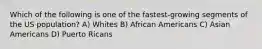 Which of the following is one of the fastest-growing segments of the US population? A) Whites B) African Americans C) Asian Americans D) Puerto Ricans