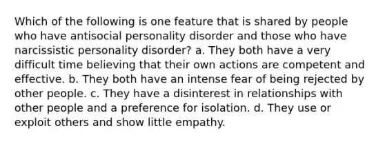 Which of the following is one feature that is shared by people who have antisocial personality disorder and those who have narcissistic personality disorder? a. They both have a very difficult time believing that their own actions are competent and effective. b. They both have an intense fear of being rejected by other people. c. They have a disinterest in relationships with other people and a preference for isolation. d. They use or exploit others and show little empathy.