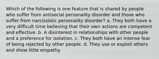 Which of the following is one feature that is shared by people who suffer from antisocial personality disorder and those who suffer from narcissistic personality disorder? a. They both have a very difficult time believing that their own actions are competent and effective. b. A disinterest in relationships with other people and a preference for isolation. c. They both have an intense fear of being rejected by other people. d. They use or exploit others and show little empathy.