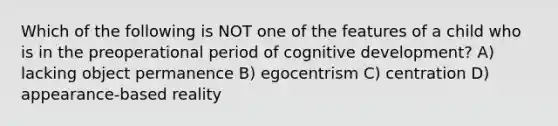 Which of the following is NOT one of the features of a child who is in the preoperational period of cognitive development? A) ​lacking object permanence B) ​egocentrism C) ​centration D) ​appearance-based reality