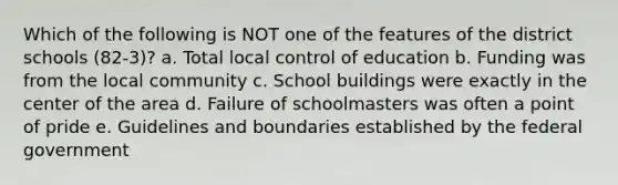 Which of the following is NOT one of the features of the district schools (82-3)? a. Total local control of education b. Funding was from the local community c. School buildings were exactly in the center of the area d. Failure of schoolmasters was often a point of pride e. Guidelines and boundaries established by the federal government