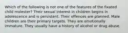 Which of the following is not one of the features of the fixated child molester? Their sexual interest in children begins in adolescence and is persistent. Their offences are planned. Male children are their primary targets. They are emotionally immature. They usually have a history of alcohol or drug abuse.