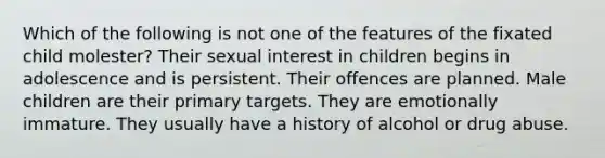 Which of the following is not one of the features of the fixated child molester? Their sexual interest in children begins in adolescence and is persistent. Their offences are planned. Male children are their primary targets. They are emotionally immature. They usually have a history of alcohol or drug abuse.