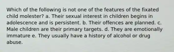 Which of the following is not one of the features of the fixated child molester? a. Their sexual interest in children begins in adolescence and is persistent. b. Their offences are planned. c. Male children are their primary targets. d. They are emotionally immature e. They usually have a history of alcohol or drug abuse.