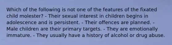 Which of the following is not one of the features of the fixated child molester? - Their sexual interest in children begins in adolescence and is persistent. - Their offences are planned. - Male children are their primary targets. - They are emotionally immature. - They usually have a history of alcohol or drug abuse.