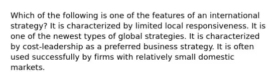 Which of the following is one of the features of an international strategy? It is characterized by limited local responsiveness. It is one of the newest types of global strategies. It is characterized by cost-leadership as a preferred business strategy. It is often used successfully by firms with relatively small domestic markets.