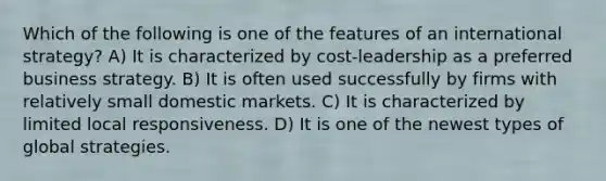 Which of the following is one of the features of an international strategy? A) It is characterized by cost-leadership as a preferred business strategy. B) It is often used successfully by firms with relatively small domestic markets. C) It is characterized by limited local responsiveness. D) It is one of the newest types of global strategies.