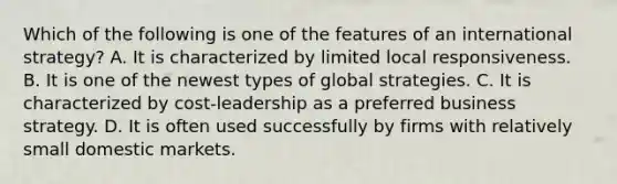 Which of the following is one of the features of an international strategy? A. It is characterized by limited local responsiveness. B. It is one of the newest types of global strategies. C. It is characterized by cost-leadership as a preferred business strategy. D. It is often used successfully by firms with relatively small domestic markets.