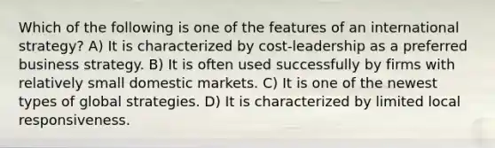 Which of the following is one of the features of an international strategy? A) It is characterized by cost-leadership as a preferred business strategy. B) It is often used successfully by firms with relatively small domestic markets. C) It is one of the newest types of global strategies. D) It is characterized by limited local responsiveness.