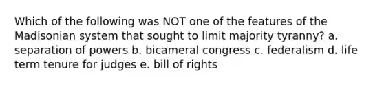 Which of the following was NOT one of the features of the Madisonian system that sought to limit majority tyranny? a. separation of powers b. bicameral congress c. federalism d. life term tenure for judges e. bill of rights