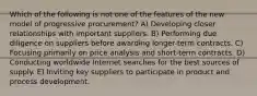 Which of the following is not one of the features of the new model of progressive procurement? A) Developing closer relationships with important suppliers. B) Performing due diligence on suppliers before awarding longer-term contracts. C) Focusing primarily on price analysis and short-term contracts. D) Conducting worldwide Internet searches for the best sources of supply. E) Inviting key suppliers to participate in product and process development.