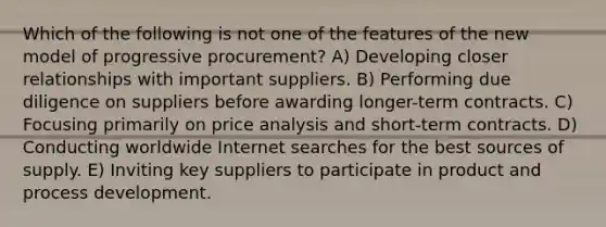 Which of the following is not one of the features of the new model of progressive procurement? A) Developing closer relationships with important suppliers. B) Performing due diligence on suppliers before awarding longer-term contracts. C) Focusing primarily on price analysis and short-term contracts. D) Conducting worldwide Internet searches for the best sources of supply. E) Inviting key suppliers to participate in product and process development.