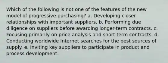 Which of the following is not one of the features of the new model of progressive purchasing? a. Developing closer relationships with important suppliers. b. Performing due diligence on suppliers before awarding longer-term contracts. c. Focusing primarily on price analysis and short term contracts. d. Conducting worldwide Internet searches for the best sources of supply. e. Inviting key suppliers to participate in product and process development.