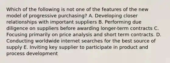 Which of the following is not one of the features of the new model of progressive purchasing? A. Developing closer relationships with important suppliers B. Performing due diligence on suppliers before awarding longer-term contracts C. Focusing primarily on price analysis and short term contracts. D. Conducting worldwide internet searches for the best source of supply E. Inviting key supplier to participate in product and process development