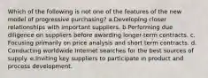 Which of the following is not one of the features of the new model of progressive purchasing? a.Developing closer relationships with important suppliers. b.Performing due diligence on suppliers before awarding longer-term contracts. c. Focusing primarily on price analysis and short term contracts. d. Conducting worldwide Internet searches for the best sources of supply. e.Inviting key suppliers to participate in product and process development.