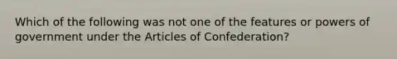 Which of the following was not one of the features or powers of government under the Articles of Confederation?